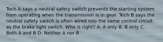 Tech A says a neutral safety switch prevents the starting system from operating when the transmission is in gear. Tech B says the neutral safety switch is often wired into the same control circuit as the brake light switch. Who is right? A. A only B. B only C. Both A and B D. Neither A nor B