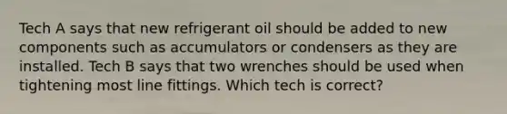 Tech A says that new refrigerant oil should be added to new components such as accumulators or condensers as they are installed. Tech B says that two wrenches should be used when tightening most line fittings. Which tech is correct?