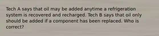 Tech A says that oil may be added anytime a refrigeration system is recovered and recharged. Tech B says that oil only should be added if a component has been replaced. Who is correct?