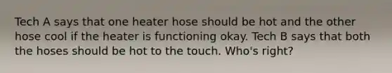 Tech A says that one heater hose should be hot and the other hose cool if the heater is functioning okay. Tech B says that both the hoses should be hot to the touch. Who's right?