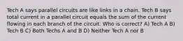 Tech A says parallel circuits are like links in a chain. Tech B says total current in a parallel circuit equals the sum of the current flowing in each branch of the circuit. Who is correct? A) Tech A B) Tech B C) Both Techs A and B D) Neither Tech A nor B