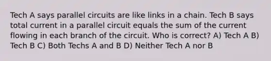 Tech A says parallel circuits are like links in a chain. Tech B says total current in a parallel circuit equals the sum of the current flowing in each branch of the circuit. Who is correct? A) Tech A B) Tech B C) Both Techs A and B D) Neither Tech A nor B