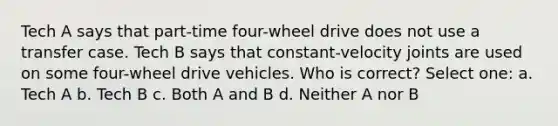 Tech A says that part-time four-wheel drive does not use a transfer case. Tech B says that constant-velocity joints are used on some four-wheel drive vehicles. Who is correct? Select one: a. Tech A b. Tech B c. Both A and B d. Neither A nor B