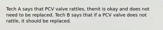 Tech A says that PCV valve rattles, thenit is okay and does not need to be replaced. Tech B says that if a PCV valve does not rattle, it should be replaced.