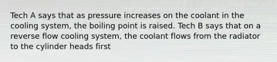 Tech A says that as pressure increases on the coolant in the cooling system, the boiling point is raised. Tech B says that on a reverse flow cooling system, the coolant flows from the radiator to the cylinder heads first