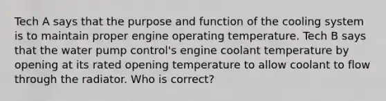 Tech A says that the purpose and function of the cooling system is to maintain proper engine operating temperature. Tech B says that the water pump control's engine coolant temperature by opening at its rated opening temperature to allow coolant to flow through the radiator. Who is correct?