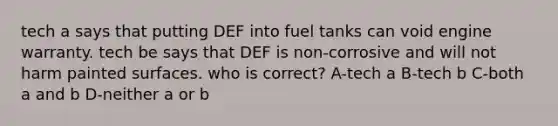 tech a says that putting DEF into fuel tanks can void engine warranty. tech be says that DEF is non-corrosive and will not harm painted surfaces. who is correct? A-tech a B-tech b C-both a and b D-neither a or b