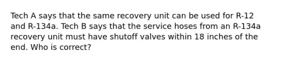 Tech A says that the same recovery unit can be used for R-12 and R-134a. Tech B says that the service hoses from an R-134a recovery unit must have shutoff valves within 18 inches of the end. Who is correct?