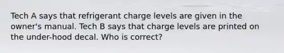 Tech A says that refrigerant charge levels are given in the owner's manual. Tech B says that charge levels are printed on the under-hood decal. Who is correct?