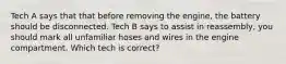 Tech A says that that before removing the engine, the battery should be disconnected. Tech B says to assist in reassembly, you should mark all unfamiliar hoses and wires in the engine compartment. Which tech is correct?