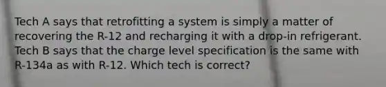 Tech A says that retrofitting a system is simply a matter of recovering the R-12 and recharging it with a drop-in refrigerant. Tech B says that the charge level specification is the same with R-134a as with R-12. Which tech is correct?