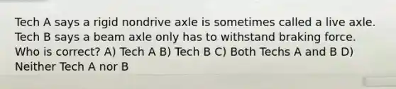 Tech A says a rigid nondrive axle is sometimes called a live axle. Tech B says a beam axle only has to withstand braking force. Who is correct? A) Tech A B) Tech B C) Both Techs A and B D) Neither Tech A nor B