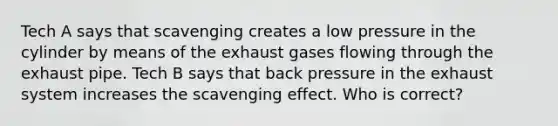 Tech A says that scavenging creates a low pressure in the cylinder by means of the exhaust gases flowing through the exhaust pipe. Tech B says that back pressure in the exhaust system increases the scavenging effect. Who is correct?