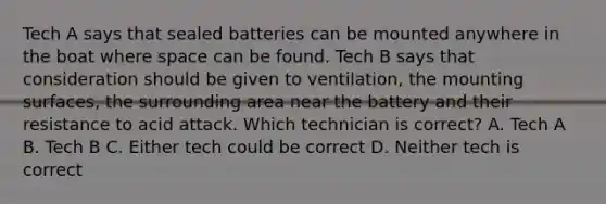 Tech A says that sealed batteries can be mounted anywhere in the boat where space can be found. Tech B says that consideration should be given to ventilation, the mounting surfaces, the surrounding area near the battery and their resistance to acid attack. Which technician is correct? A. Tech A B. Tech B C. Either tech could be correct D. Neither tech is correct