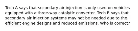 Tech A says that secondary air injection is only used on vehicles equipped with a three-way catalytic converter. Tech B says that secondary air injection systems may not be needed due to the efficient engine designs and reduced emissions. Who is correct?