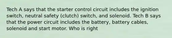 Tech A says that the starter control circuit includes the ignition switch, neutral safety (clutch) switch, and solenoid. Tech B says that the power circuit includes the battery, battery cables, solenoid and start motor. Who is right