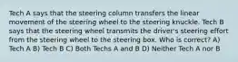 Tech A says that the steering column transfers the linear movement of the steering wheel to the steering knuckle. Tech B says that the steering wheel transmits the driver's steering effort from the steering wheel to the steering box. Who is correct? A) Tech A B) Tech B C) Both Techs A and B D) Neither Tech A nor B