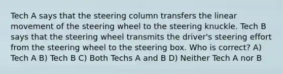 Tech A says that the steering column transfers the linear movement of the steering wheel to the steering knuckle. Tech B says that the steering wheel transmits the driver's steering effort from the steering wheel to the steering box. Who is correct? A) Tech A B) Tech B C) Both Techs A and B D) Neither Tech A nor B