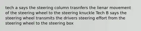 tech a says the steering column trasnfers the lienar movement of the steering wheel to the steering knuckle Tech B says the steering wheel transmits the drivers steering effort from the steering wheel to the steering box