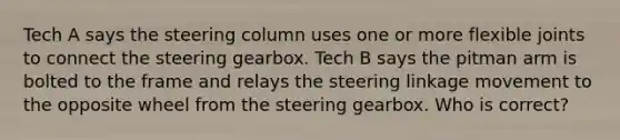 Tech A says the steering column uses one or more flexible joints to connect the steering gearbox. Tech B says the pitman arm is bolted to the frame and relays the steering linkage movement to the opposite wheel from the steering gearbox. Who is correct?