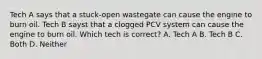 Tech A says that a stuck-open wastegate can cause the engine to burn oil. Tech B sayst that a clogged PCV system can cause the engine to burn oil. Which tech is correct? A. Tech A B. Tech B C. Both D. Neither