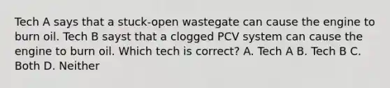 Tech A says that a stuck-open wastegate can cause the engine to burn oil. Tech B sayst that a clogged PCV system can cause the engine to burn oil. Which tech is correct? A. Tech A B. Tech B C. Both D. Neither