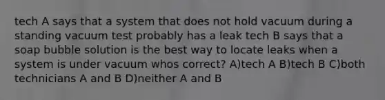 tech A says that a system that does not hold vacuum during a standing vacuum test probably has a leak tech B says that a soap bubble solution is the best way to locate leaks when a system is under vacuum whos correct? A)tech A B)tech B C)both technicians A and B D)neither A and B