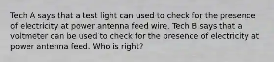 Tech A says that a test light can used to check for the presence of electricity at power antenna feed wire. Tech B says that a voltmeter can be used to check for the presence of electricity at power antenna feed. Who is right?