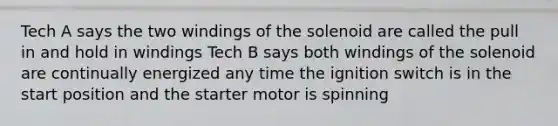 Tech A says the two windings of the solenoid are called the pull in and hold in windings Tech B says both windings of the solenoid are continually energized any time the ignition switch is in the start position and the starter motor is spinning