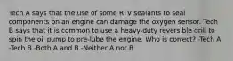 Tech A says that the use of some RTV sealants to seal components on an engine can damage the oxygen sensor. Tech B says that it is common to use a heavy-duty reversible drill to spin the oil pump to pre-lube the engine. Who is correct? -Tech A -Tech B -Both A and B -Neither A nor B