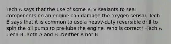 Tech A says that the use of some RTV sealants to seal components on an engine can damage the oxygen sensor. Tech B says that it is common to use a heavy-duty reversible drill to spin the oil pump to pre-lube the engine. Who is correct? -Tech A -Tech B -Both A and B -Neither A nor B