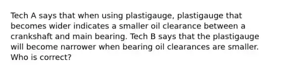 Tech A says that when using plastigauge, plastigauge that becomes wider indicates a smaller oil clearance between a crankshaft and main bearing. Tech B says that the plastigauge will become narrower when bearing oil clearances are smaller. Who is correct?