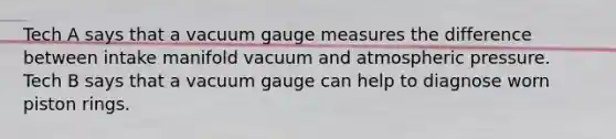 Tech A says that a vacuum gauge measures the difference between intake manifold vacuum and atmospheric pressure. Tech B says that a vacuum gauge can help to diagnose worn piston rings.