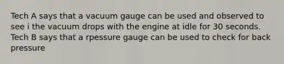 Tech A says that a vacuum gauge can be used and observed to see i the vacuum drops with the engine at idle for 30 seconds. Tech B says that a rpessure gauge can be used to check for back pressure