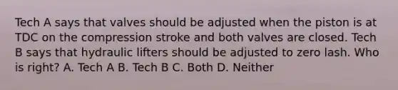 Tech A says that valves should be adjusted when the piston is at TDC on the compression stroke and both valves are closed. Tech B says that hydraulic lifters should be adjusted to zero lash. Who is right? A. Tech A B. Tech B C. Both D. Neither