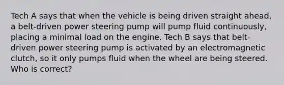 Tech A says that when the vehicle is being driven straight ahead, a belt-driven power steering pump will pump fluid continuously, placing a minimal load on the engine. Tech B says that belt-driven power steering pump is activated by an electromagnetic clutch, so it only pumps fluid when the wheel are being steered. Who is correct?