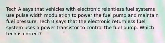 Tech A says that vehicles with electronic relentless fuel systems use pulse width modulation to power the fuel pump and maintain fuel pressure. Tech B says that the electronic returnless fuel system uses a power transistor to control the fuel pump. Which tech is correct?