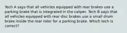 Tech A says that all vehicles equipped with rear brakes use a parking brake that is integrated in the caliper. Tech B says that all vehicles equipped with rear disc brakes use a small drum brake inside the rear roter for a parking brake. Which tech is correct?