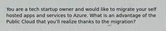 You are a tech startup owner and would like to migrate your self hosted apps and services to Azure. What is an advantage of the Public Cloud that you'll realize thanks to the migration?