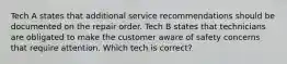 Tech A states that additional service recommendations should be documented on the repair order. Tech B states that technicians are obligated to make the customer aware of safety concerns that require attention. Which tech is correct?