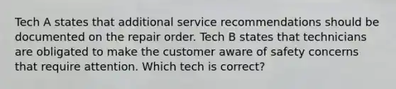 Tech A states that additional service recommendations should be documented on the repair order. Tech B states that technicians are obligated to make the customer aware of safety concerns that require attention. Which tech is correct?