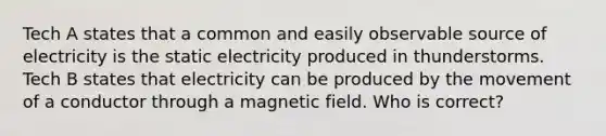 Tech A states that a common and easily observable source of electricity is the static electricity produced in thunderstorms. Tech B states that electricity can be produced by the movement of a conductor through a magnetic field. Who is correct?