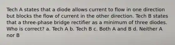 Tech A states that a diode allows current to flow in one direction but blocks the flow of current in the other direction. Tech B states that a three-phase bridge rectifier as a minimum of three diodes. Who is correct? a. Tech A b. Tech B c. Both A and B d. Neither A nor B