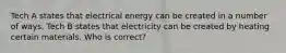 Tech A states that electrical energy can be created in a number of ways. Tech B states that electricity can be created by heating certain materials. Who is correct?