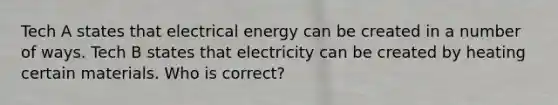 Tech A states that electrical energy can be created in a number of ways. Tech B states that electricity can be created by heating certain materials. Who is correct?