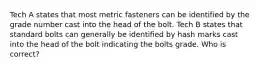 Tech A states that most metric fasteners can be identified by the grade number cast into the head of the bolt. Tech B states that standard bolts can generally be identified by hash marks cast into the head of the bolt indicating the bolts grade. Who is correct?