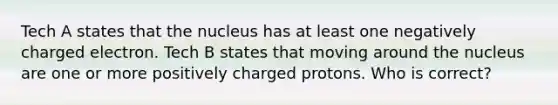 Tech A states that the nucleus has at least one negatively charged electron. Tech B states that moving around the nucleus are one or more positively charged protons. Who is correct?