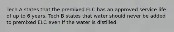 Tech A states that the premixed ELC has an approved service life of up to 6 years. Tech B states that water should never be added to premixed ELC even if the water is distilled.