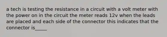 a tech is testing the resistance in a circuit with a volt meter with the power on in the circuit the meter reads 12v when the leads are placed and each side of the connector this indicates that the connector is_____