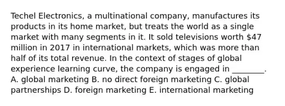 Techel Electronics, a multinational company, manufactures its products in its home market, but treats the world as a single market with many segments in it. It sold televisions worth 47 million in 2017 in international markets, which was <a href='https://www.questionai.com/knowledge/keWHlEPx42-more-than' class='anchor-knowledge'>more than</a> half of its total revenue. In the context of stages of global experience learning curve, the company is engaged in ________. A. global marketing B. no direct foreign marketing C. global partnerships D. foreign marketing E. international marketing